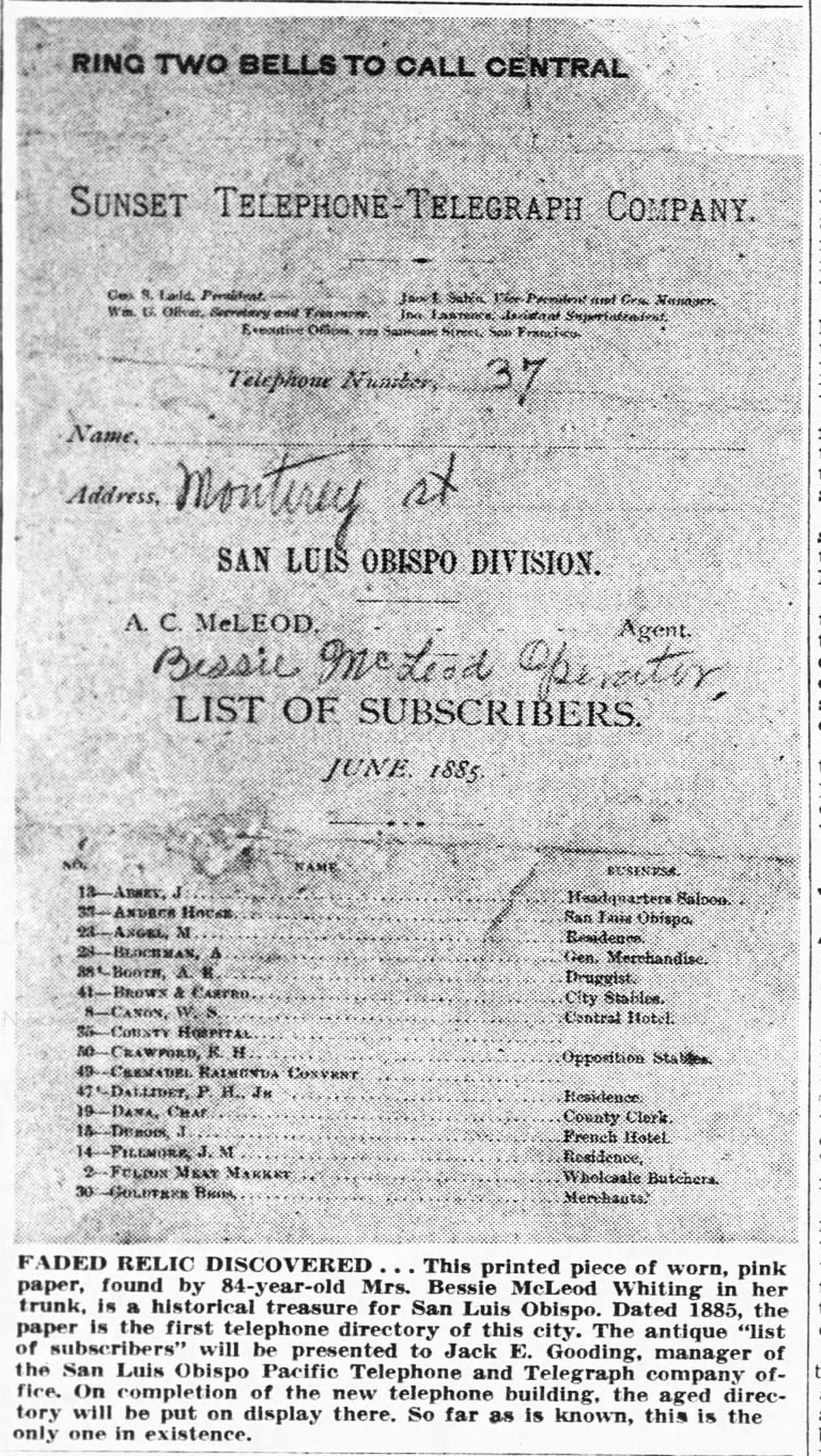 This printed piece of worn, pink paper, found by 84-year-old Mrs. Bessie McLeod Whiting in her trunk, is a historical treasure for San Luis Obispo. Dated 1885, the paper is the first telephone directory of this city. The antique “list of subscribers” will be presented to Jack E. Gooding, manager of the San Luis Obispo Pacific Telephone and Telegraph company office. On completion of the new telephone building, the aged directory will be put on display there. So far as is known, this is the only one in existence. Telegram-Tribune Oct. 30, 1948.