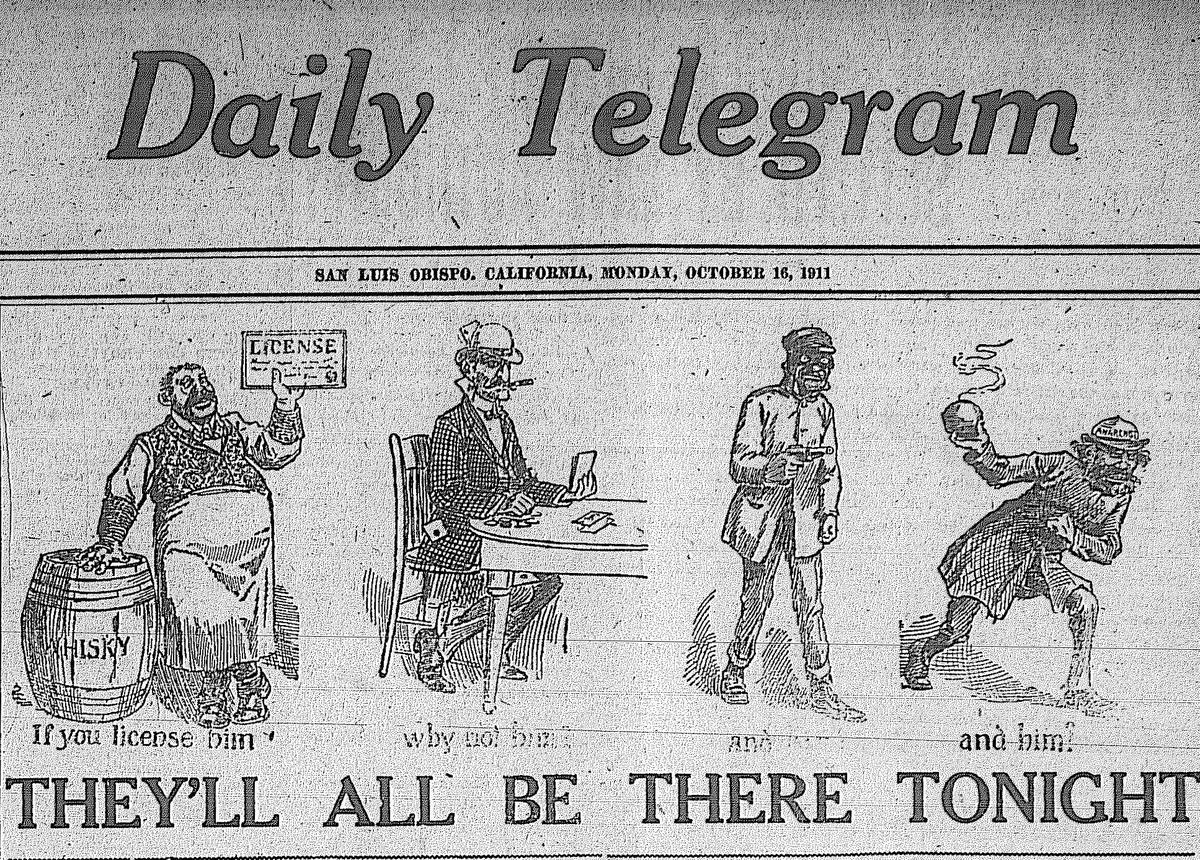 The San Luis Obispo Daily Telegram was founded in 1905 as an anti-alcohol, temperance newspaper. A front page cartoon captured the tone Oct. 16, 1911 showing a fat saloon owner, a crooked nosed gambler, a dark skinned robber and bomb throwing anarchist as being in favor of alcohol. Nativist demonizing of immigrants was part of the anti-saloon movement.